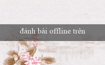 đánh bài offline trên máy tính(Chơi xóc đĩa trực tuyến ngay tại nhà cái uy tín)